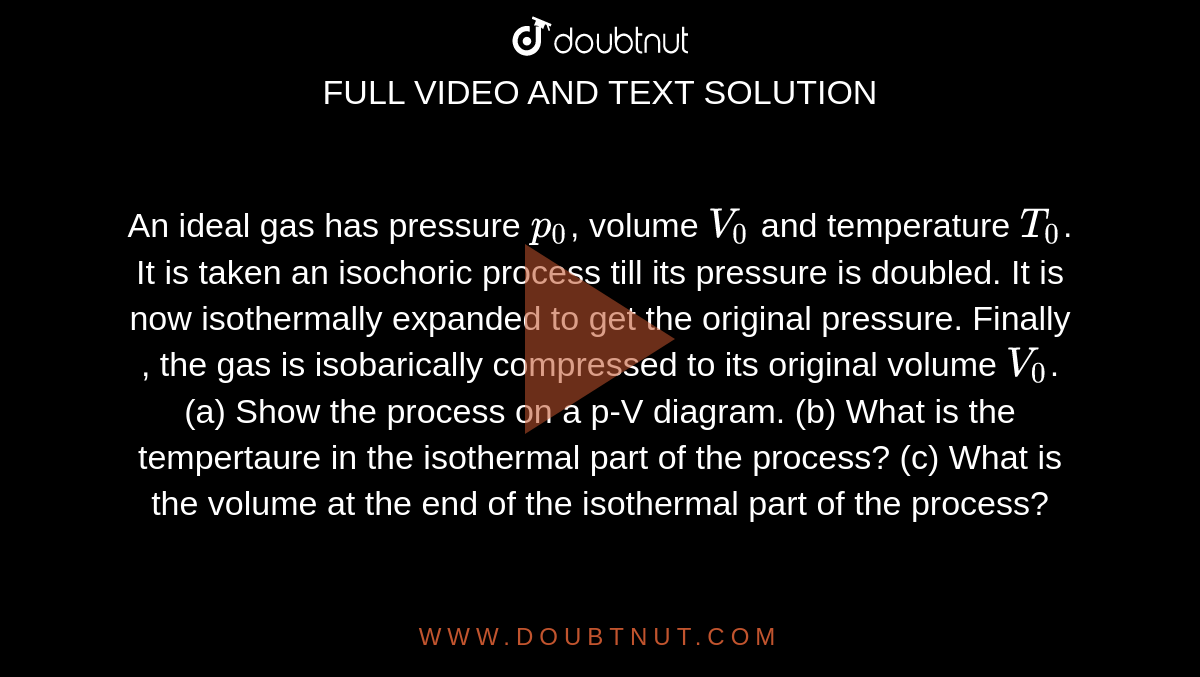 An ideal gas has pressure `p_(0)`, volume `V_(0)` and temperature `T_(0)`. It is taken an isochoric process till its pressure is doubled. It is now isothermally expanded to get the original pressure. Finally , the gas is isobarically compressed  to its original volume `V_(0)`. (a) Show the process on a p-V diagram. (b) What is the tempertaure in the isothermal part of the process? (c) What is the volume at the end of the isothermal part of the process?  