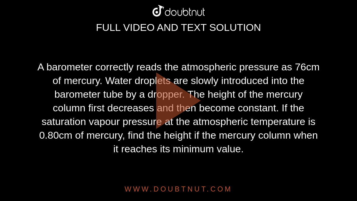 A barometer correctly reads the atmospheric pressure as 76cm of mercury. Water droplets are slowly introduced into the barometer tube by a dropper. The height of the mercury column first decreases and then become constant. If the saturation vapour pressure at the atmospheric temperature is 0.80cm of mercury, find the height if the mercury column when it reaches its minimum value.