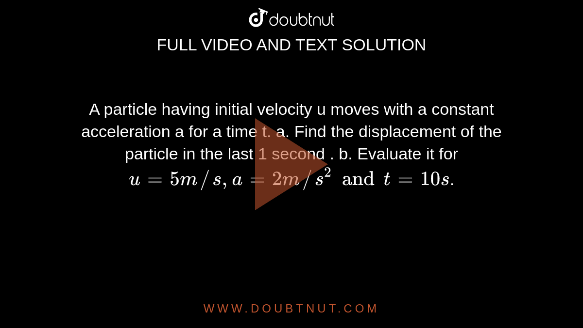 A particle having initial velocity u moves with a constant acceleration a for a time t. a. Find the displacement of the particle in the last 1 second . b. Evaluate it for `u=5m//s, a=2m//s^2 and t=10s`.