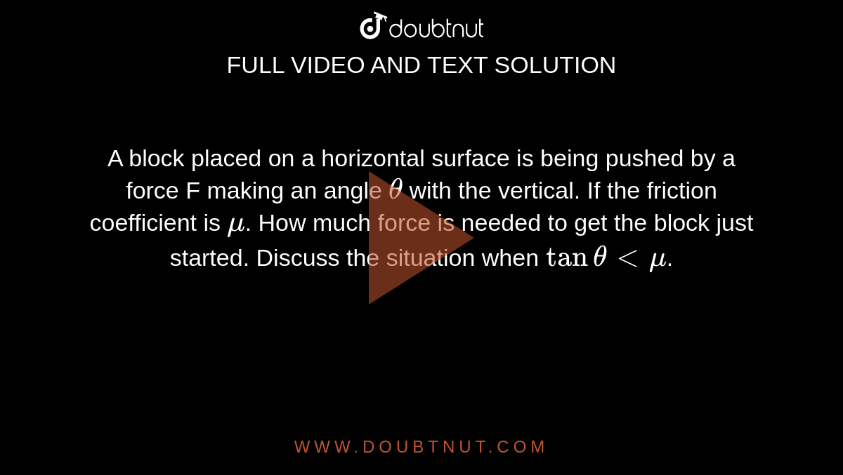 A block placed on a horizontal surface is being pushed by a force F making an angle `theta` with the vertical. If the friction coefficient is `mu`. How much force is needed to get the block just started. Discuss the situation when `tan thetaltmu`.