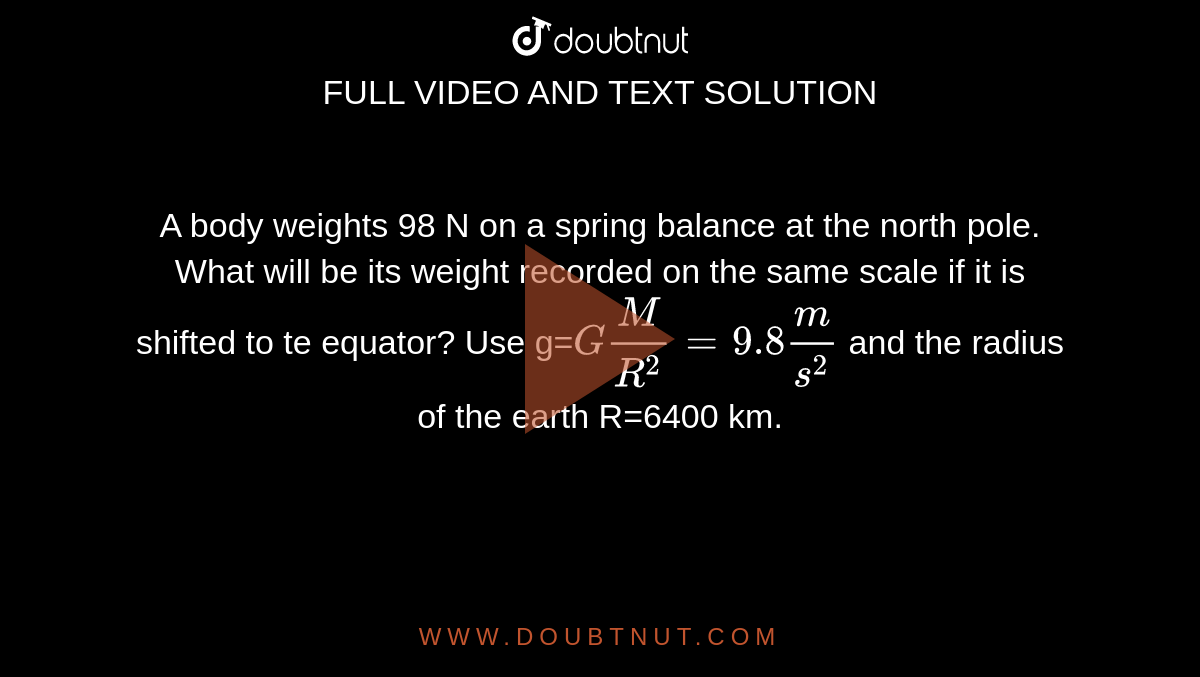 A body weights 98 N on a spring balance at the north pole. What will be its weight recorded on the same scale if it is shifted to te equator? Use g=`GM/R^2=9.8m/s^2` and the radius of the earth R=6400 km.