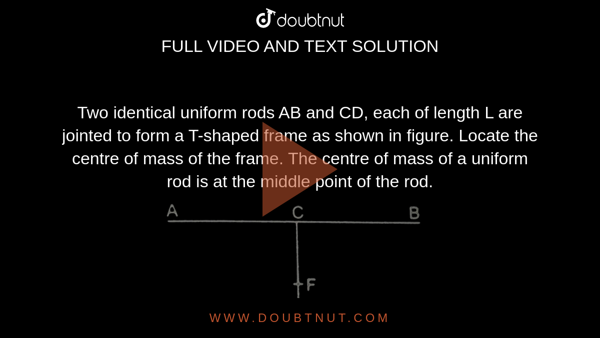 Two identical uniform rods AB and CD, each of length L are jointed to form a T-shaped frame as shown in figure. Locate the centre of mass of the frame. The centre of mass of a uniform rod is at the middle point of the rod. <br> <img src="https://d10lpgp6xz60nq.cloudfront.net/physics_images/HCV_VOL1_C09_S01_001_Q01.png" width="80%"> 
