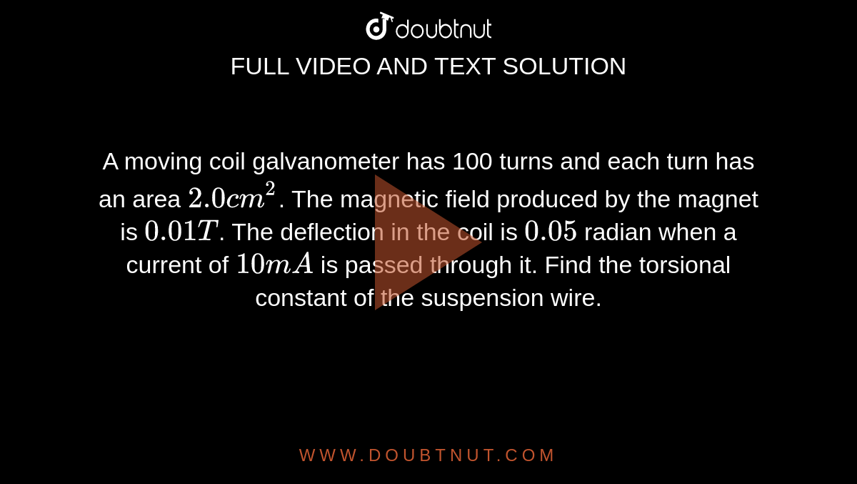 A moving coil galvanometer has 100 turns and each turn has an area `2.0 cm^2`. The magnetic field produced by the magnet is `0.01 T`. The deflection in the coil is `0.05` radian when a current of `10 mA` is passed through it. Find the torsional constant of the suspension wire.