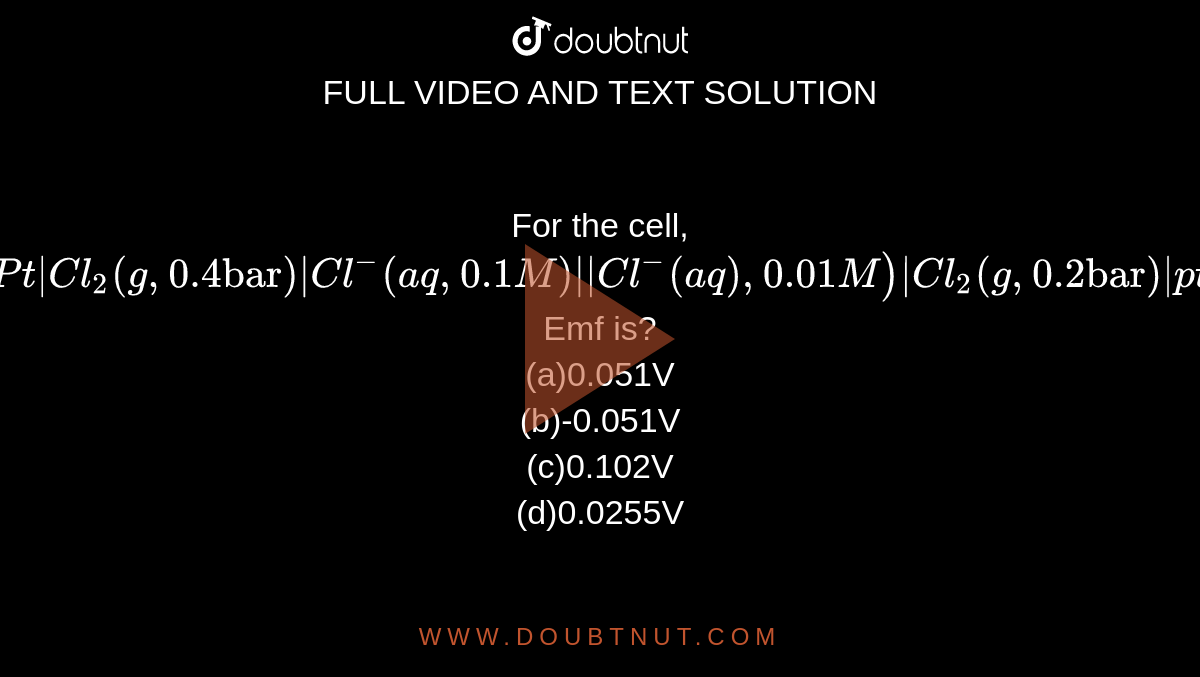 For the cell, `Pt|Cl_2(g,0.4"bar")|Cl^(-)(aq,0.1M)"||"Cl^(-)(aq),0.01M)|Cl_2(g,0.2"bar")|pt` <br> Emf is?
<br>(a)0.051V
<br>(b)-0.051V
<br>(c)0.102V
<br>(d)0.0255V