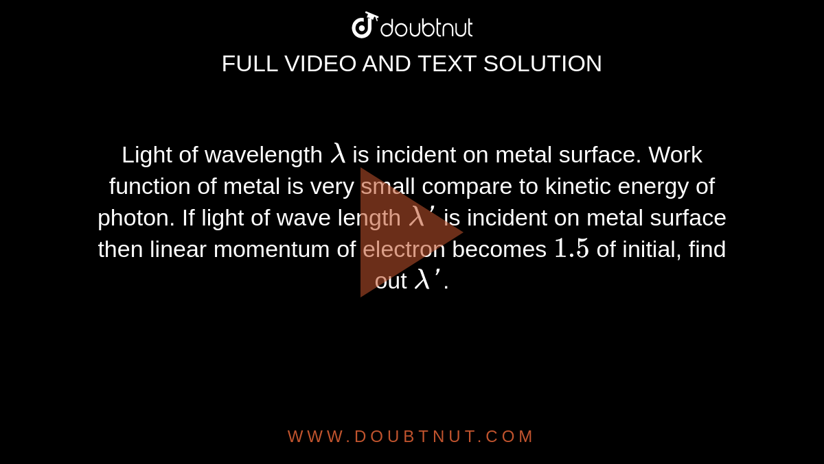 Light of wavelength `lambda` is incident on metal surface. Work function of metal is very small compare to kinetic energy of photon. If light of wave length `lambda'` is incident on metal surface then linear momentum of electron becomes `1.5` of initial, find out `lambda'`.