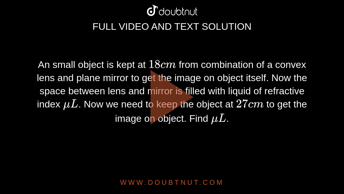 An small object is kept at `18cm` from combination of a convex lens and plane mirror to get the image on object itself. Now the space between lens and mirror is filled with liquid of refractive index `muL`. Now we need to keep the object at `27cm` to get the image on object. Find `muL`. <img src="https://d10lpgp6xz60nq.cloudfront.net/physics_images/RES_JEE(M)_2019_CBT4_E01_078_Q01.png" width="80%">