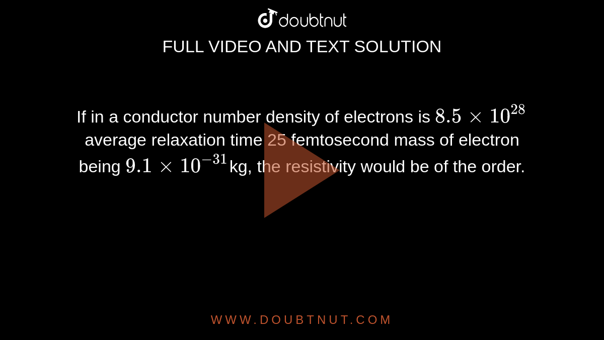 If in a conductor number density of electrons is `8.5xx10^(28)` average relaxation time 25 femtosecond mass of electron being `9.1xx10^(-31)`kg, the resistivity would be of the order.
