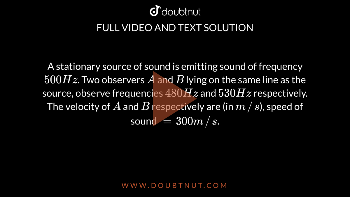 A stationary source of sound is emitting sound of frequency `500Hz`. Two observers `A` and `B` lying on the same line as the source, observe frequencies `480Hz` and `530 Hz` respectively. The velocity of `A` and `B` respectively are (in `m//s`), speed of sound `=300m//s`.