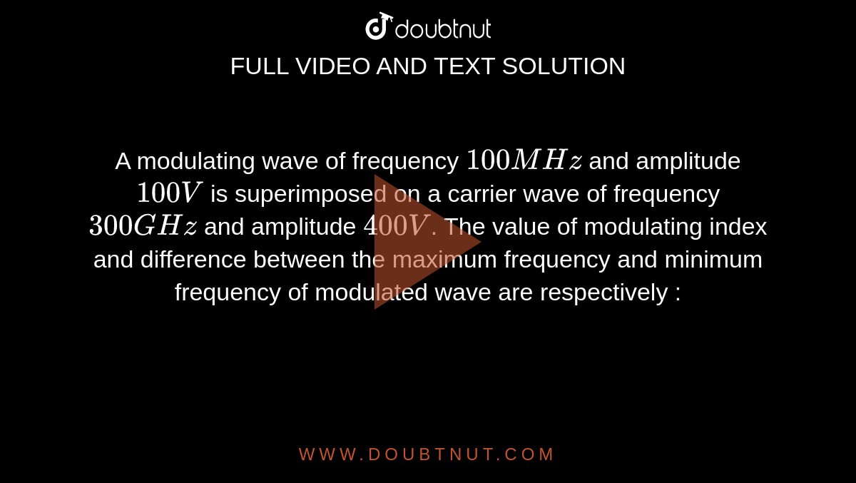 A modulating wave of frequency `100 MHz` and amplitude `100V` is superimposed on a carrier wave of frequency `300 GHz` and amplitude `400V`. The value of modulating index and difference between the maximum frequency and minimum frequency of modulated wave are respectively : 