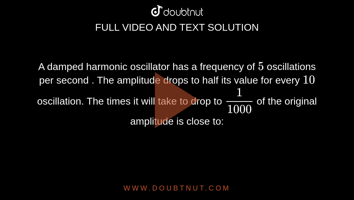 A damped harmonic oscillator  has a frequency of `5` oscillations per second . The amplitude drops to half its value for every `10` oscillation. The times it will take to drop to `1/(1000)` of the original amplitude is close to: 