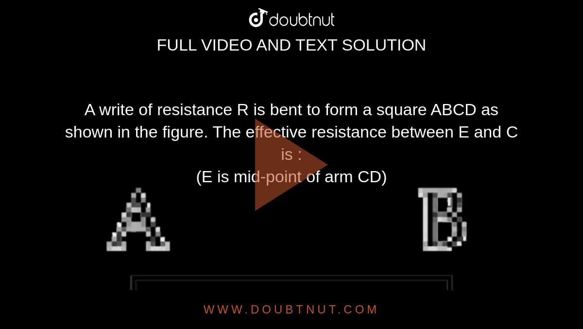 A write of resistance R is bent to form a square ABCD as shown in the figure. The effective resistance between E and C is : <br> (E is mid-point of arm CD) <br> <img src="https://d10lpgp6xz60nq.cloudfront.net/physics_images/JM_2019_P3_E01_017_Q01.png" width="80%"> 