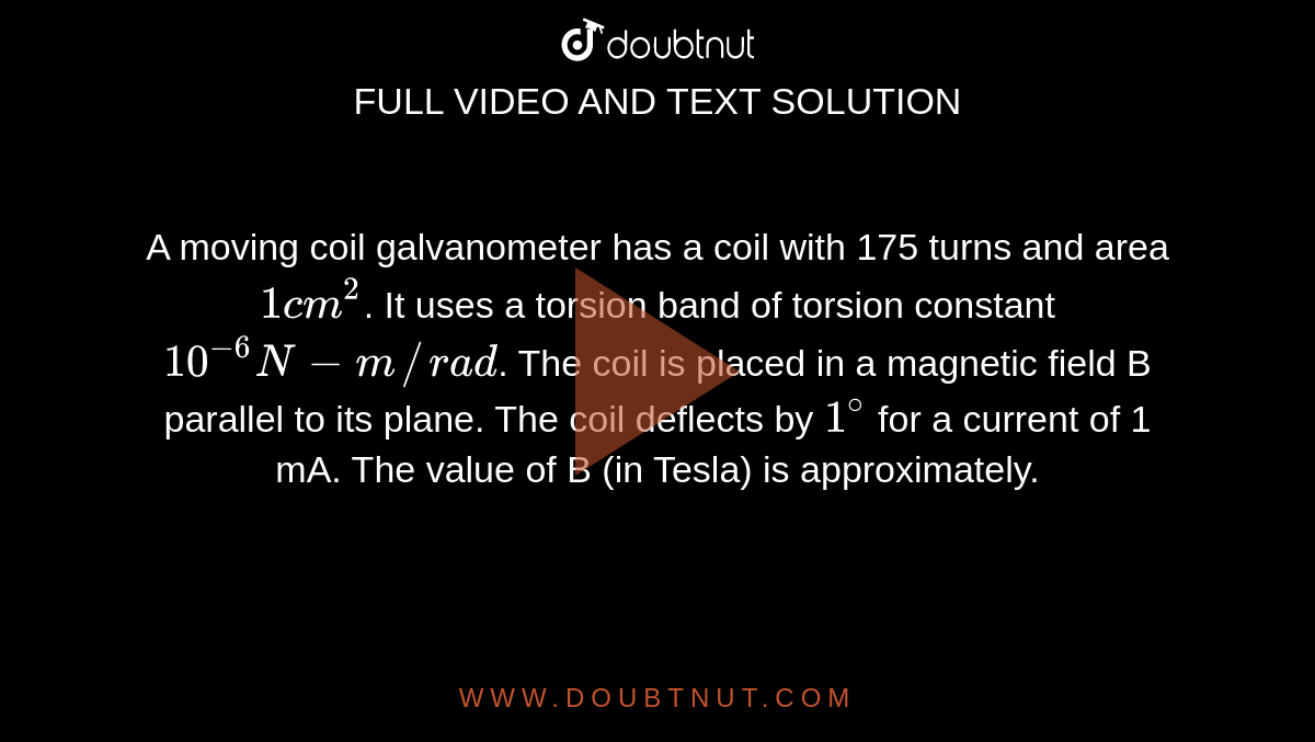 A moving coil galvanometer has a coil with 175 turns and area `1 cm^(2)`. It uses a torsion band of torsion constant `10^(-6) N-m//rad`. The coil is placed in a magnetic field B parallel to its plane. The coil deflects by `1^(@)` for a current of 1 mA.  The value of B (in Tesla) is approximately. 