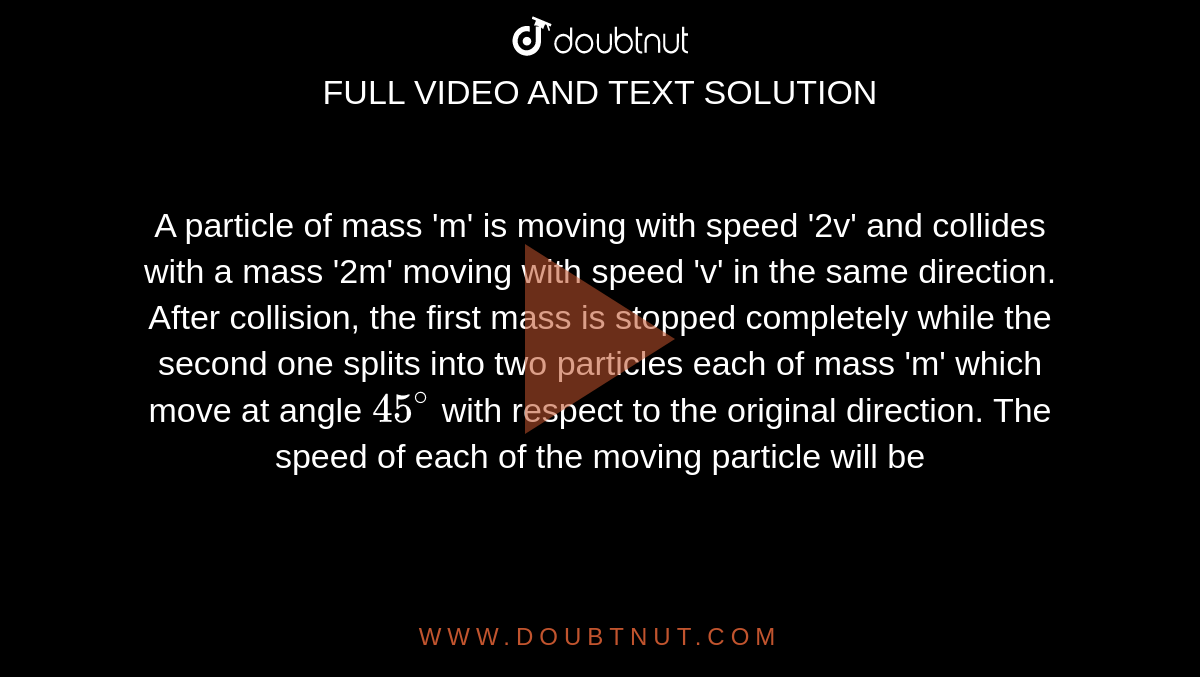 A particle of mass 'm' is moving with speed '2v' and collides with a mass '2m' moving with speed 'v' in the same direction. After collision, the first mass is stopped completely while the second one splits into two particles each of mass 'm' which move at angle `45^(@)` with respect to the original direction. The speed of each of the moving particle will be 