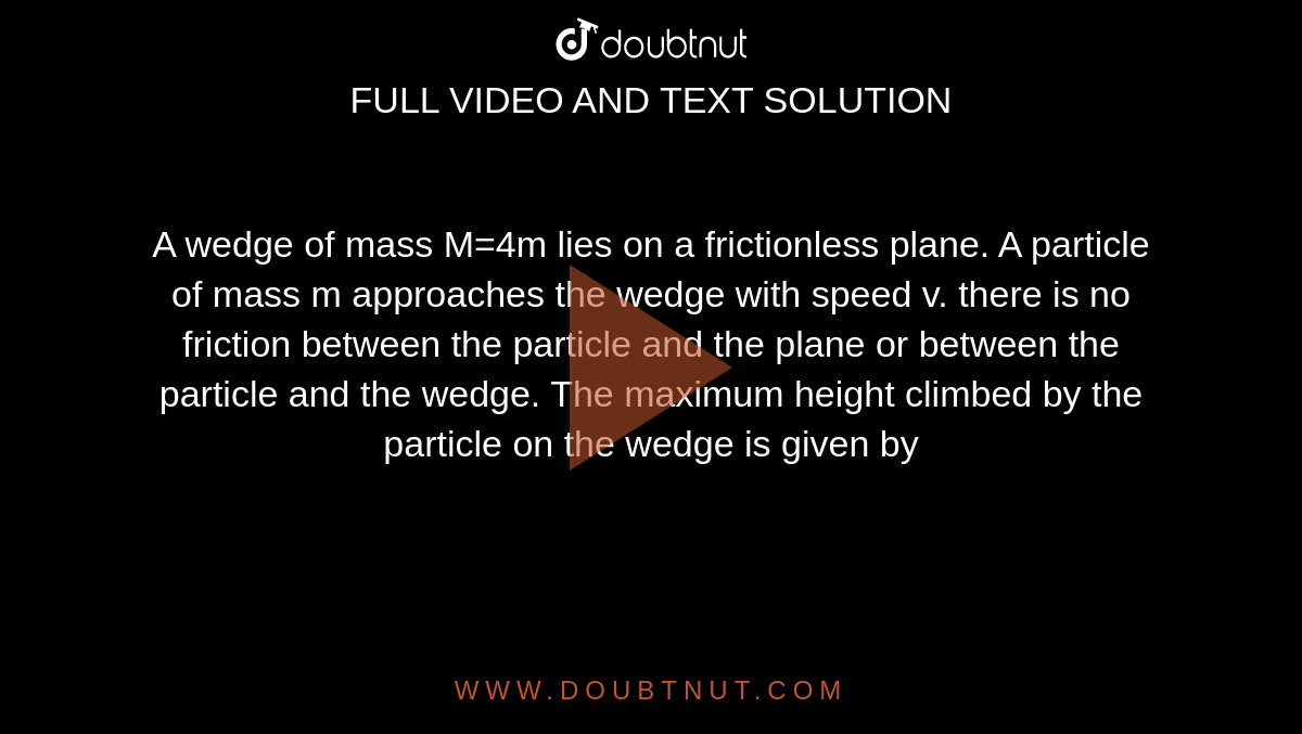 A wedge of mass M=4m lies on a frictionless plane. A particle of mass m approaches the wedge with speed v. there is no friction between the particle and the plane or between the particle and the wedge. The maximum height climbed by the particle on the wedge is given by 