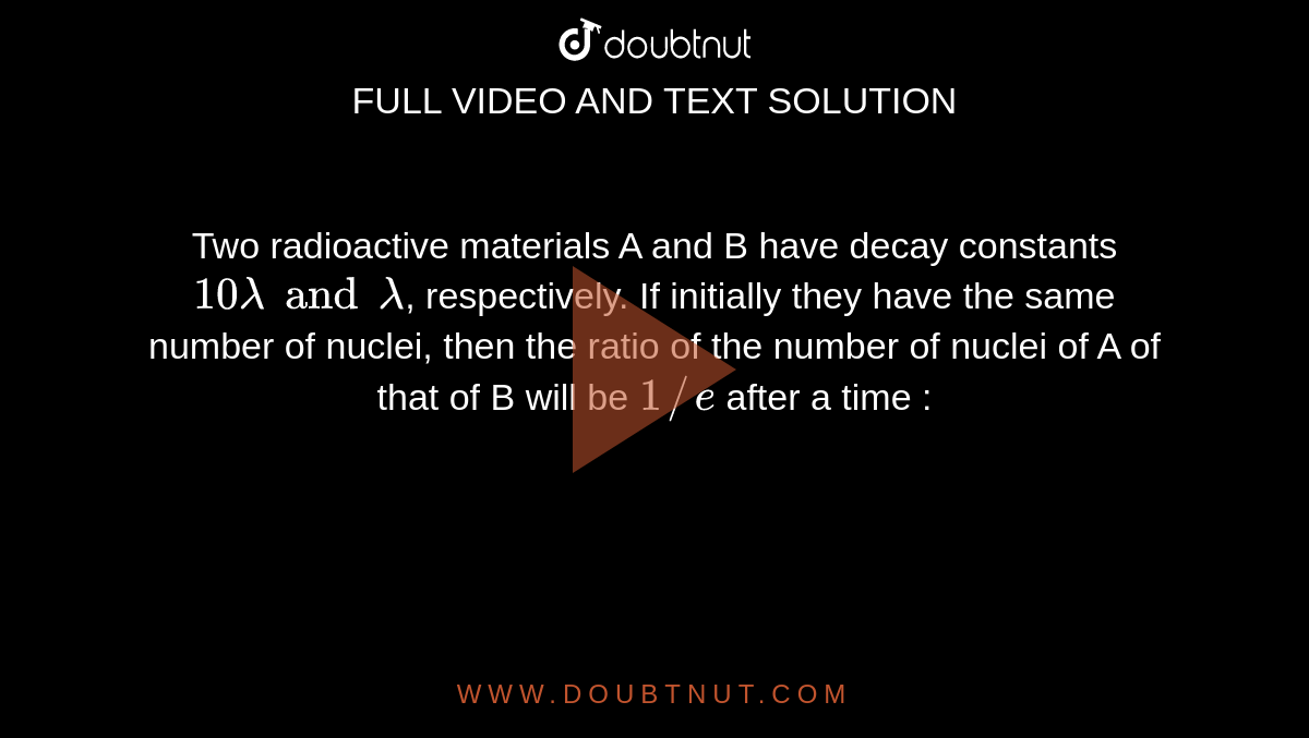 Two radioactive materials A and B have decay constants `10lambda and lambda`, respectively. If initially they have the same number of nuclei, then the ratio of the number of nuclei of A of that of B will be `1//e` after a time :