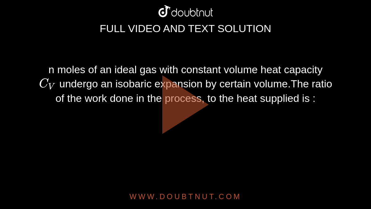 n moles of an ideal gas with constant volume heat capacity `C_V` undergo an isobaric expansion by certain volume.The ratio of the work done in the process, to the heat supplied is :