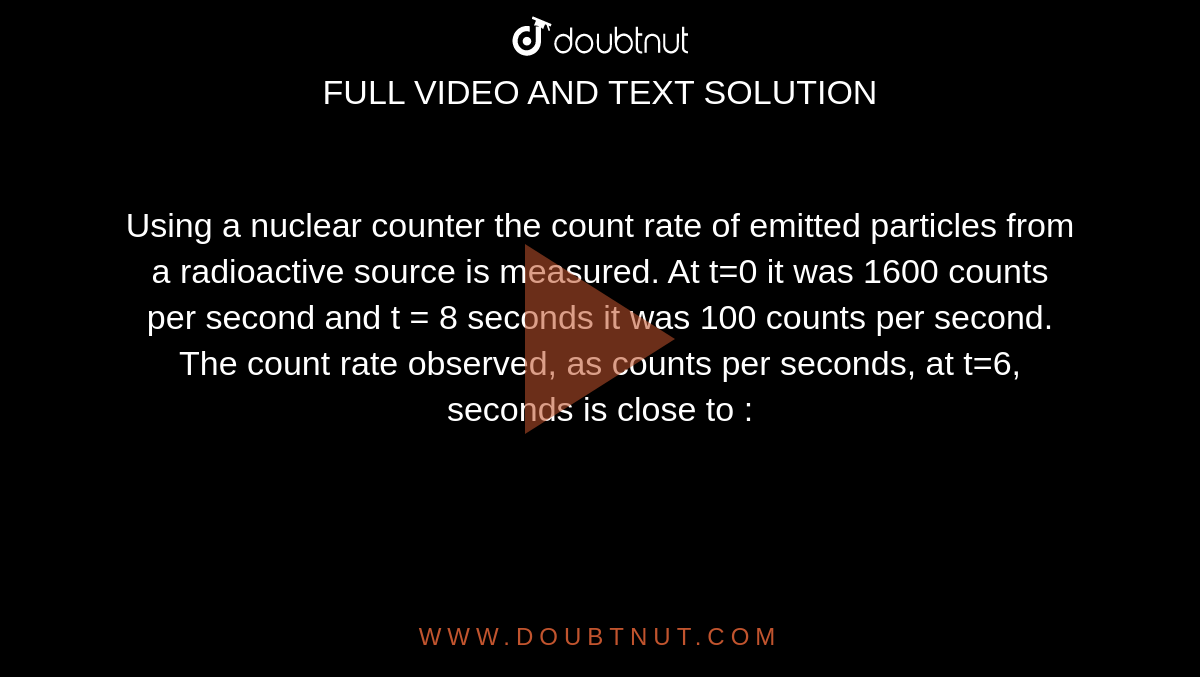 Using a nuclear counter the count rate of emitted particles from a radioactive source is measured. At t=0 it was 1600 counts per second and t = 8 seconds it was 100 counts per second. The count rate observed, as counts per seconds, at t=6, seconds is close to : 