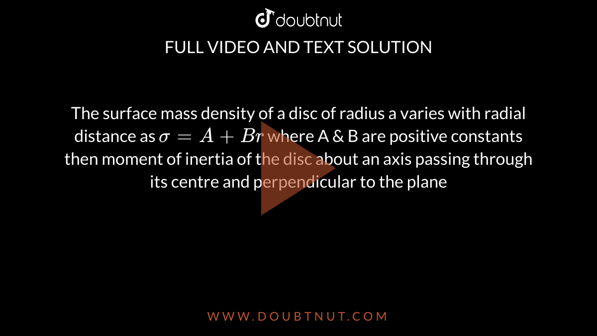 The surface mass density of a disc of radius a varies with radial distance as `sigma = A + Br` where A & B are positive constants then moment of inertia of the disc about an axis passing through its centre and perpendicular to the plane