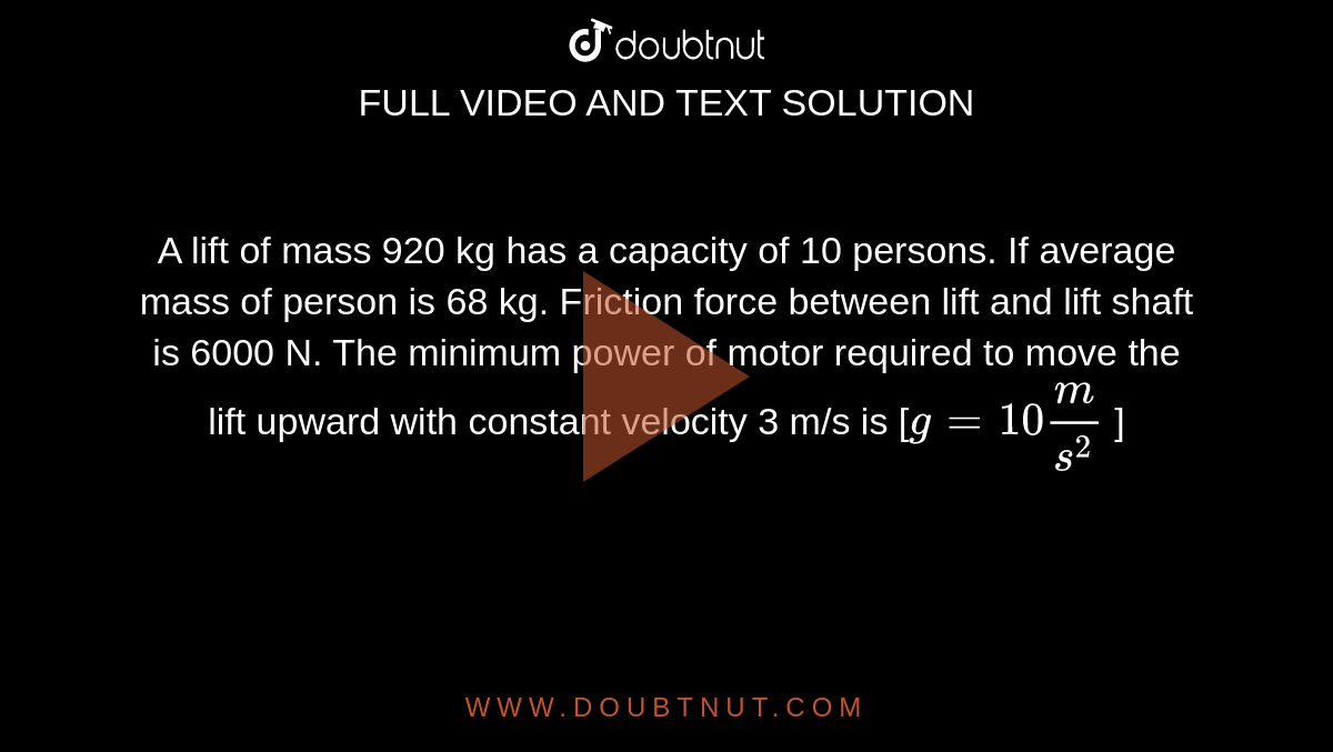 A lift of mass 920 kg has a capacity of 10 persons. If average mass of person is 68 kg. Friction force between lift and lift shaft is 6000 N. The minimum power of motor required to move the lift upward with constant velocity 3 m/s is [`g = 10 m/s^2` ]