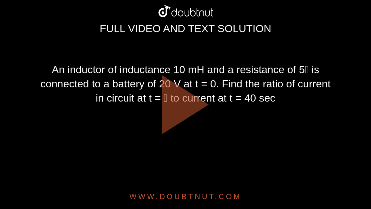 An inductor of inductance 10 mH and a resistance of 5 is connected to a battery of 20 V at t = 0. Find the ratio of current in circuit at t =  to current at t = 40 sec