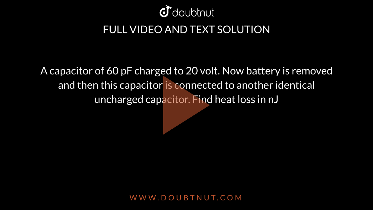 A capacitor of 60 pF charged to 20 volt. Now battery is removed and then this capacitor is connected to another identical uncharged capacitor. Find heat loss in nJ