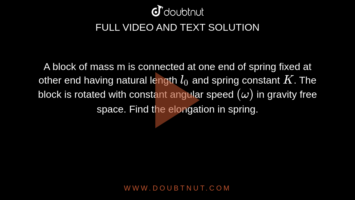 A block of mass m is connected at one end of spring fixed at other end having natural length `l_0` and spring constant `K`. The block is rotated with constant angular speed `(omega)` in gravity free space. Find the elongation in spring.