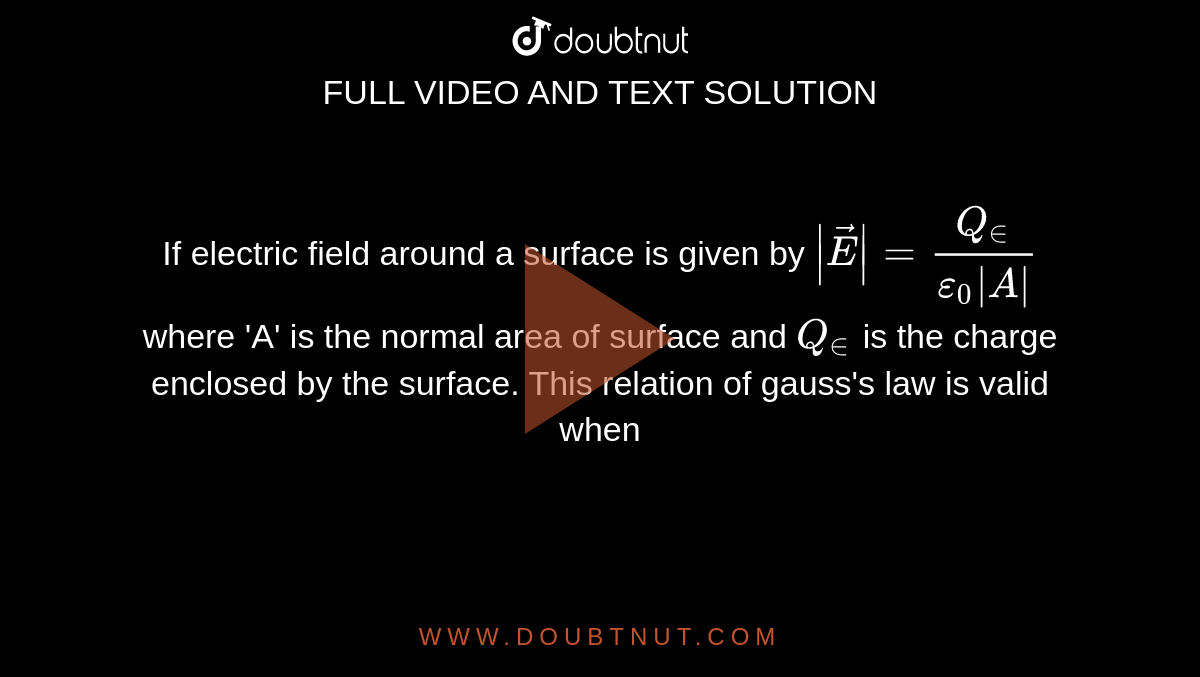 If electric field around a surface is given by `|vec(E)|=(Q_(in))/(epsilon_0|A|)` where 'A' is the normal area of surface and `Q_(in)` is the charge enclosed by the surface. This relation of gauss's law is valid when
