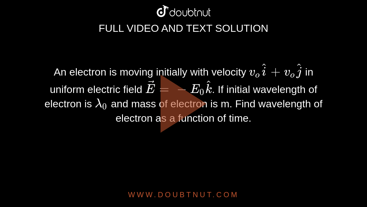 An electron is moving initially with velocity `v_o hati+v_ohatj` in uniform electric field `vec E=-E_0 hatk`. If initial wavelength of electron is `lambda_0` and mass of electron is m. Find wavelength of electron as a function of time.