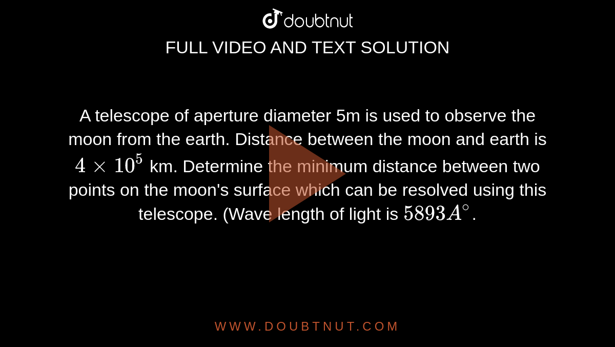 A telescope of aperture diameter 5m is used to observe the moon from the earth. Distance between the moon and earth is `4 xx 10^5` km. Determine the minimum distance between two points on the moon's surface which can be resolved using this telescope. (Wave length of light is `5893 A^@`.
