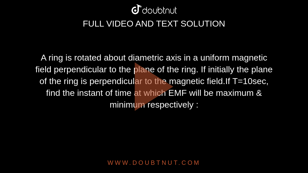 A ring is rotated about diametric axis in a uniform magnetic field perpendicular to the plane of the ring. If initially the plane of the ring is perpendicular to the magnetic field.If T=10sec, find the instant of time at which EMF will be maximum & minimum respectively :