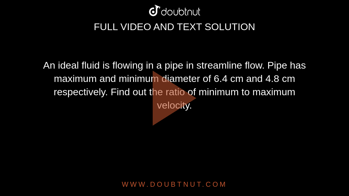 An ideal fluid is flowing in a pipe in streamline flow. Pipe has maximum and minimum diameter of 6.4 cm and 4.8 cm respectively. Find out the ratio of minimum to maximum velocity.