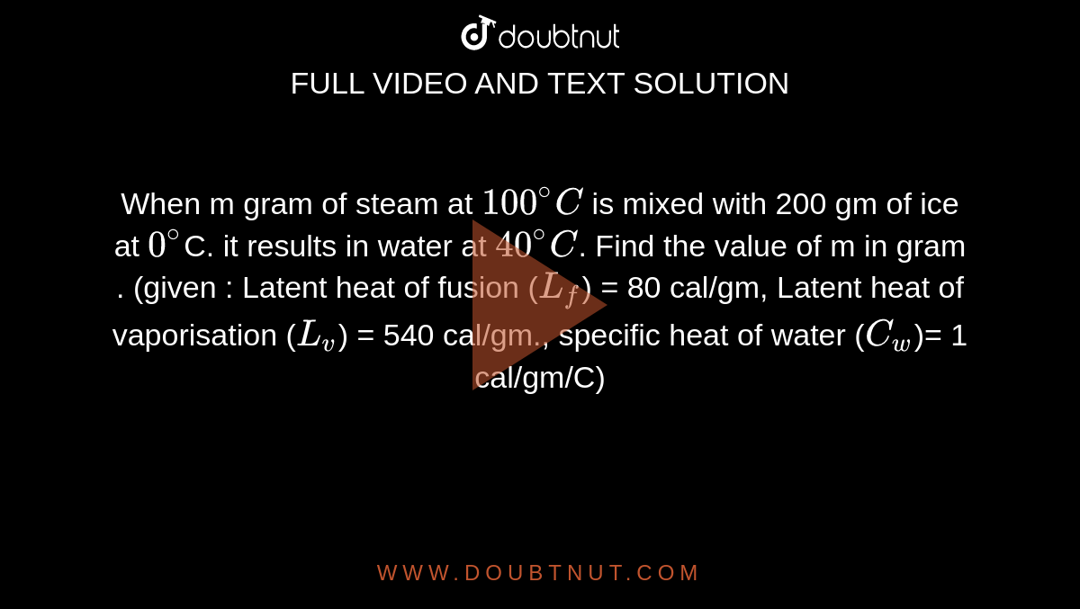 When m gram of steam at `100^@ C` is mixed with 200 gm of ice at `0^@`C. it results in water at `40^@ C`. Find the value of m in gram . (given : Latent heat of fusion (`L_f`) = 80 cal/gm, Latent heat of vaporisation (`L_v`) = 540 cal/gm., specific heat of water (`C_w`)= 1 cal/gm/C)