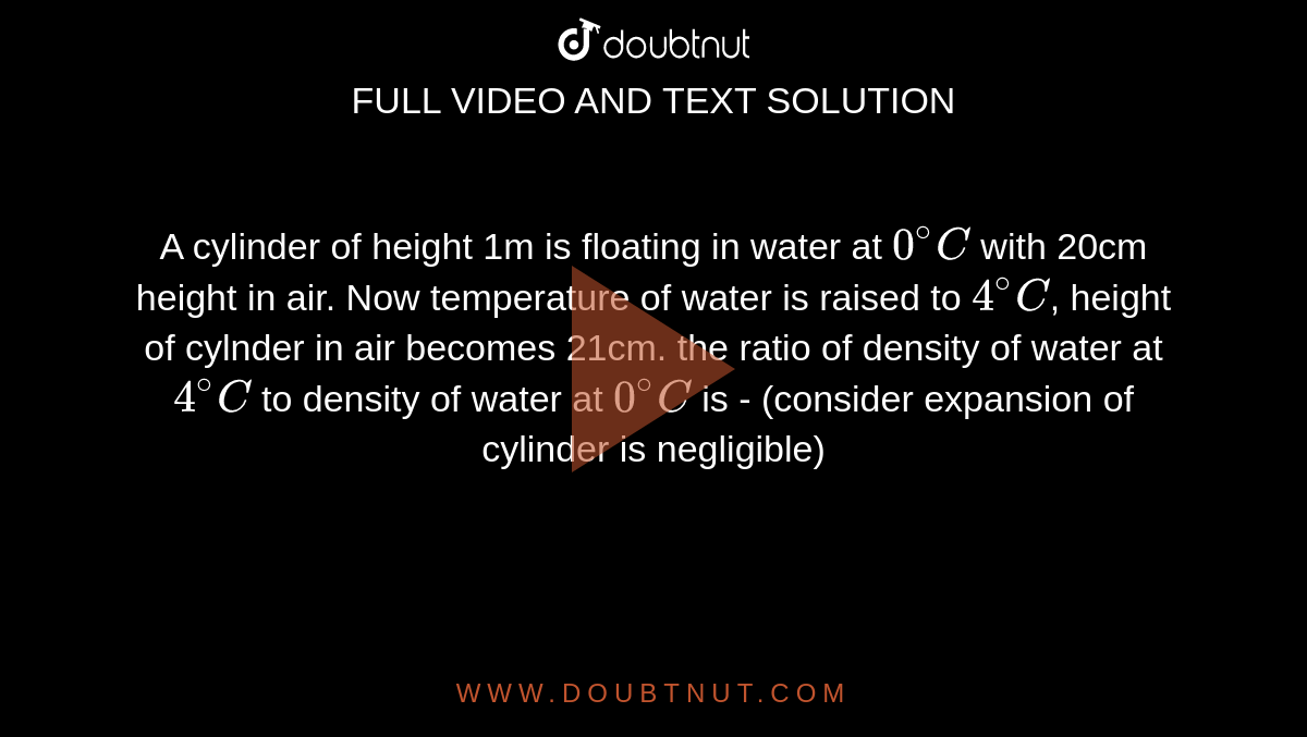 A cylinder of height 1m is floating in water at `0^@C` with 20cm height in air. Now temperature of water is raised to `4^@C`, height of cylnder in air becomes 21cm. the ratio of density of water at `4^@C` to density of water at `0^@C` is - 
(consider expansion of cylinder is negligible)
