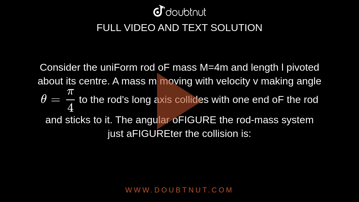 Consider the uniForm rod oF mass M=4m and length l pivoted about its centre. A mass m moving with velocity v making angle `theta=(pi)/(4)` to the rod's long axis collides with one end oF the rod and sticks to it. The angular oFIGURE the rod-mass system just aFIGUREter the collision is: