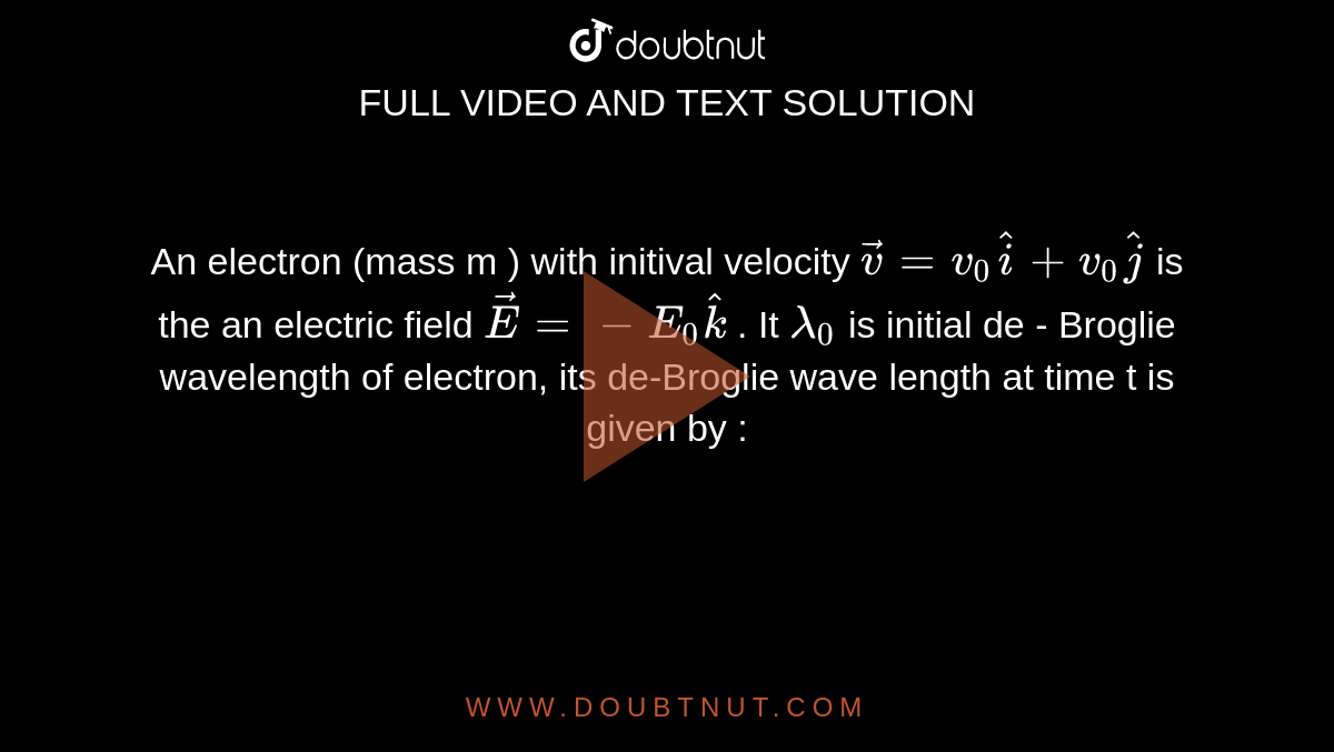 An electron (mass m ) with initival velocity `vecv = v_(0) hati + v_(0) hatj`  is the  an electric field `vecE = - E_(0)hatk` . It `lambda_(0)`  is initial de - Broglie  wavelength of electron, its  de-Broglie wave  length  at time  t is given by : 