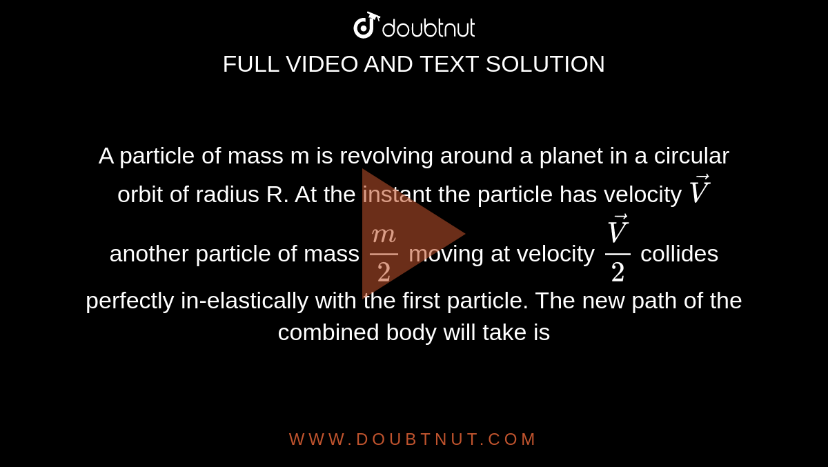 A particle of mass m is revolving around a planet in a circular orbit of radius R. At the instant the particle has velocity `vec V`  another particle of mass `m/2` moving at velocity ` (vec V)/2` collides perfectly in-elastically with the first particle. The new path of the combined body will take is 