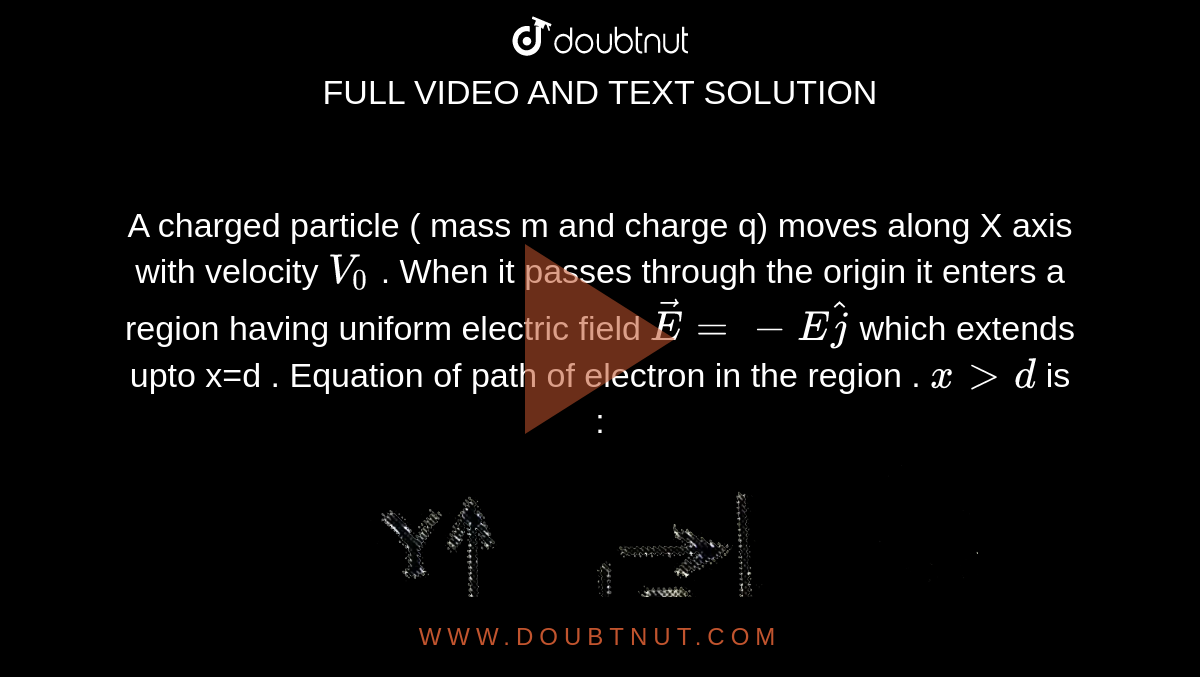 A charged particle ( mass m and charge q) moves along X axis with velocity `V_0` . When it passes through the origin it enters a region having uniform electric field  `vecE=-E hatj` which extends upto x=d . Equation of path of electron in the region . `x gt d` is : <br> <img src="https://d10lpgp6xz60nq.cloudfront.net/physics_images/JE_MAIN_06_09_20_S1_E01_010_Q01.png" width="80%"> 