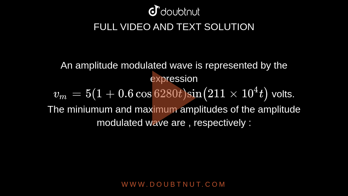 An amplitude  modulated  wave is represented  by the expression <br> `v_m=5(1+0.6 cos 6280 t) sin ( 211 xx 10^(4)t)` volts. <br> The miniumum and maximum amplitudes  of the amplitude modulated  wave are , respectively : 