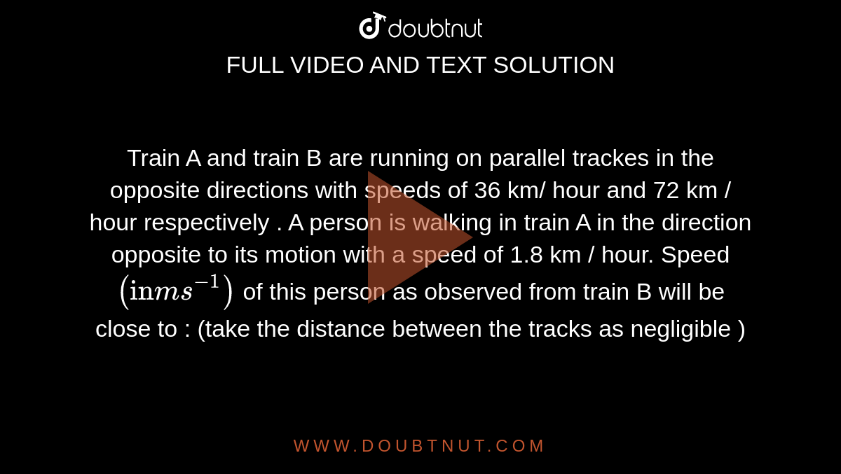 Train A and train B are running on parallel trackes in the opposite directions with speeds of 36 km/ hour and 72 km / hour respectively . A person is walking in train A in the direction opposite to its motion with a speed of 1.8 km / hour. Speed  `("in" ms^(-1))` of this person as observed from train B will be close to : (take the distance between the tracks as negligible )