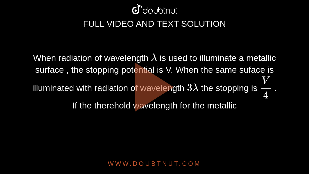 When radiation of wavelength `lambda` is used to illuminate a metallic surface , the stopping potential is V. When the same suface is illuminated with radiation of wavelength `3 lambda` the stopping is `V/4` . If the therehold wavelength for the metallic