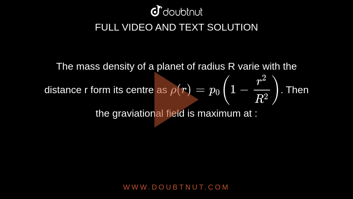 The mass  density  of a planet  of radius  R varie with  the distance  r form  its centre as  `rho (r)  = p_(0) ( 1 - (r^(2))/(R^(2))) `. Then the  graviational  field is maximum  at : 