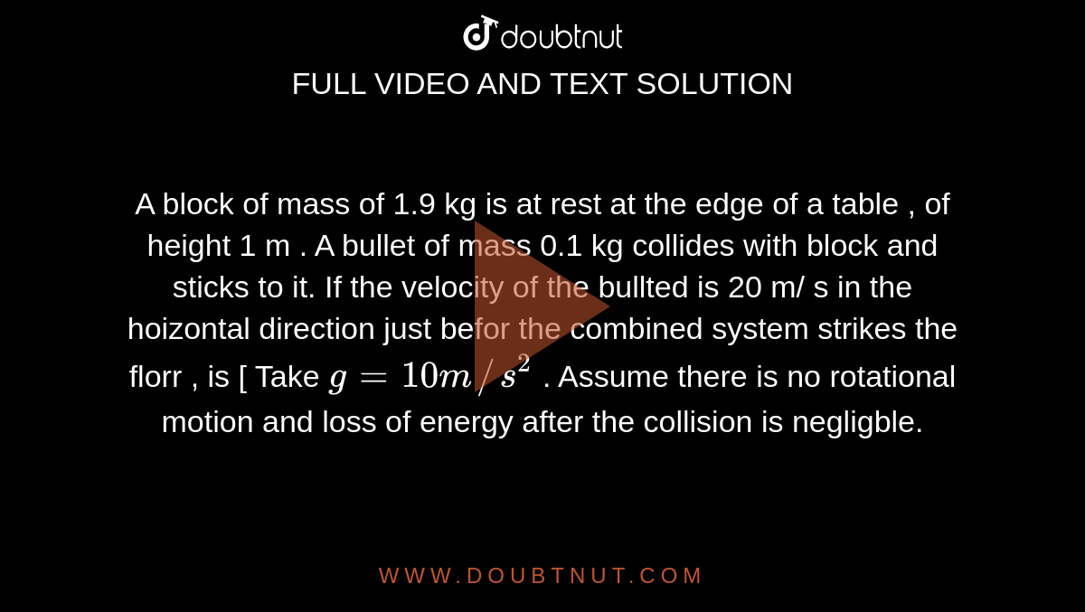 A block of mass  of 1.9 kg   is at rest  at the edge  of a table  , of height  1 m . A  bullet of mass 0.1 kg  collides with block  and sticks to it.  If the  velocity  of the bullted is 20 m/ s in the hoizontal direction just  befor  the combined system  strikes  the  florr ,  is [ Take  ` g = 10 m//s^(2)` . Assume  there is no rotational  motion  and loss of energy after the collision  is negligble.