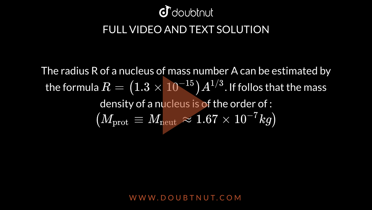 The radius R of  a nucleus of mass number  A can be estimated  by the  formula `R = (1.3 xx 10^(-15) )A^(1//3)`. If follos that  the mass density  of a nucleus  is of the order  of  : `(M_("prot") -= M_("neut") ~~ 1.67 xx 10^(-7) kg)`