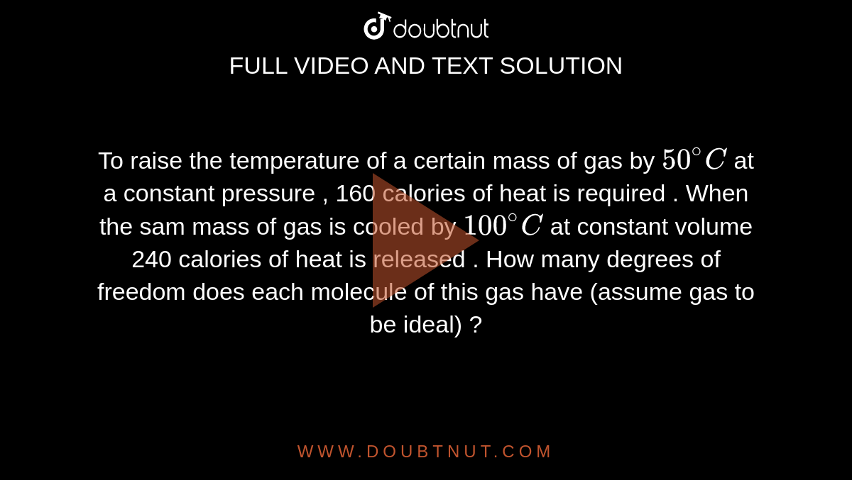 To raise the temperature  of a certain mass of gas  by `50^(@)C` at a constant  pressure , 160 calories  of heat is required . When  the sam  mass of gas is cooled by `100^(@)C`  at constant   volume  240 calories of heat  is  released . How many degrees of freedom  does each  molecule of this  gas  have  (assume  gas to be ideal) ?