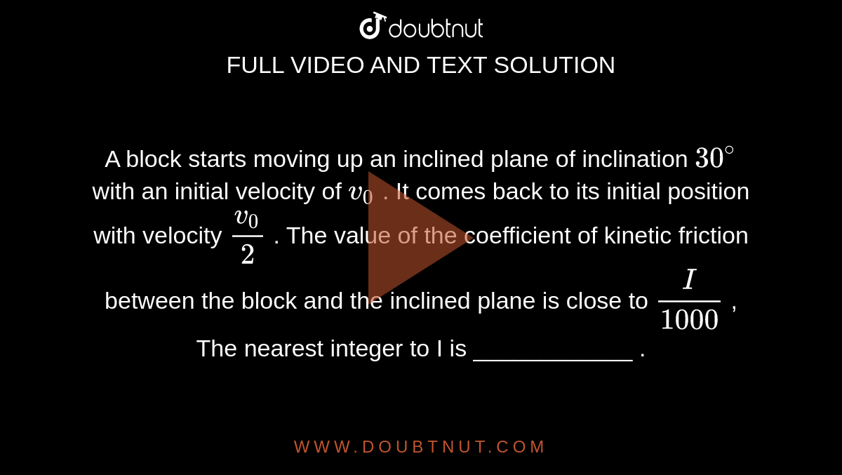 A block starts moving up an inclined plane of inclination `30^@` with an initial velocity of `v_0` . It comes back to its initial position with velocity `(v_0)/(2)` . The value of the coefficient of kinetic friction between the block and the inclined plane is close to `I/(1000)` , The nearest integer to I is  ____________ .