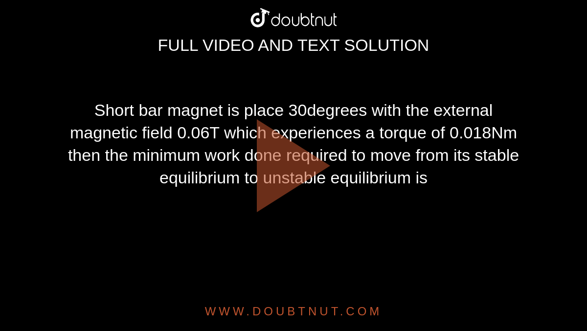 Short bar magnet is place 30degrees with the external magnetic field 0.06T which experiences a torque of 0.018Nm then the minimum work done required to move from its stable equilibrium to unstable equilibrium is