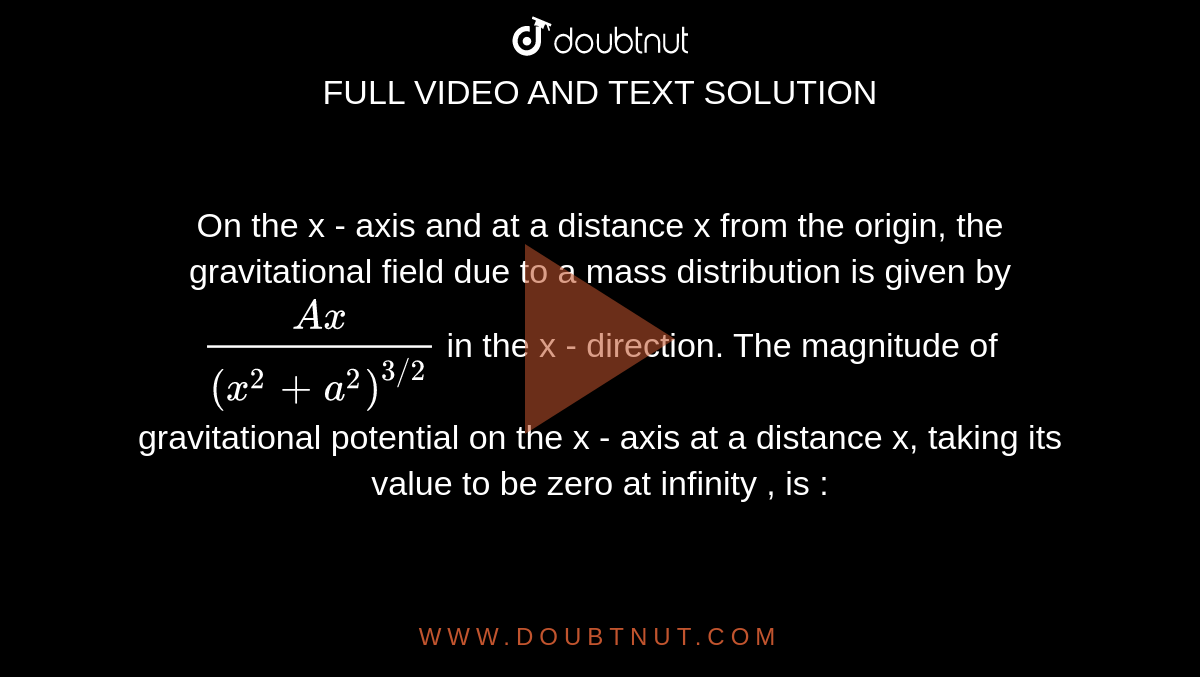 On the x - axis and at a distance x from the origin, the gravitational field due to a mass distribution is given by `(Ax)/((x^2+a^2)^(3//2))` in the x - direction. The magnitude of gravitational potential on the x - axis at a distance x, taking its value to be zero at infinity , is : 