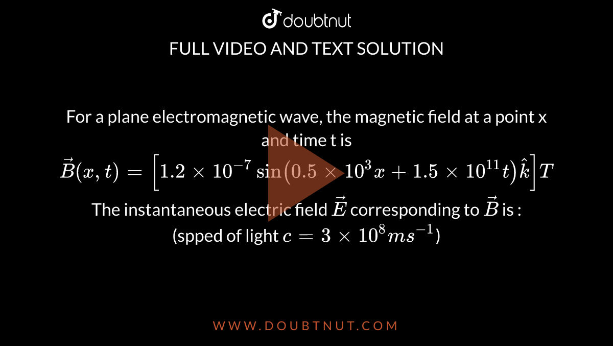 For a plane electromagnetic wave, the magnetic field at a point x and time t is <br> `vec(B) (x,t) = [1.2 xx 10^(-7) sin (0.5 xx 10^3x + 1.5 xx 10^11t)hatk]T` <br> The instantaneous electric field `vecE` corresponding to `vecB` is :  <br> (spped of light `c = 3 xx 10^8 ms^(-1)`)