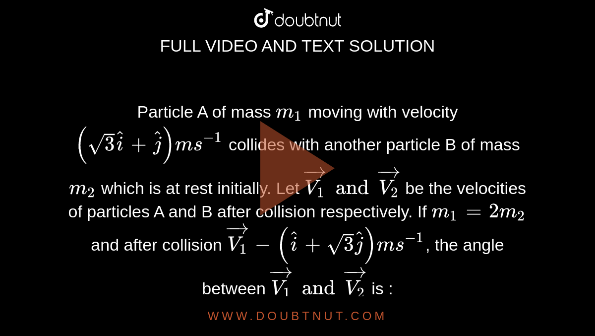 Particle  A of mass `m_1` moving with velocity `(sqrt3hati+hatj)ms^(-1)` collides with another particle B of mass `m_2` which is at rest initially. Let `vec(V_1) and vec(V_2)` be the velocities of particles A and B after collision respectively. If `m_1 = 2m_2` and after collision `vec(V_1) - (hati + sqrt3hatj)ms^(-1)`, the angle between `vec (V_1) and vec (V_2)` is : 