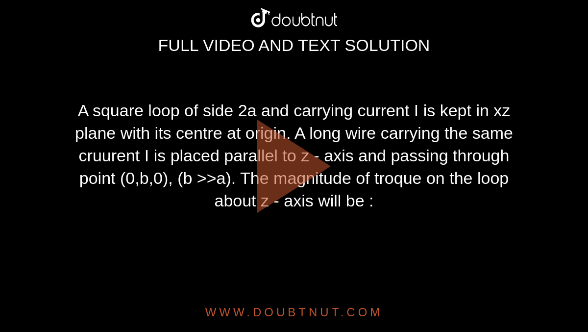 A square loop of side 2a and carrying current I is kept in xz plane with its centre at origin. A long wire carrying the same cruurent I is placed parallel to z - axis and passing through point (0,b,0), (b >>a). The magnitude of troque on the loop about z - axis will be : 